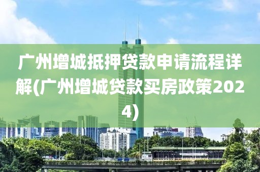 广州增城抵押贷款申请流程详解(广州增城贷款买房政策2024)