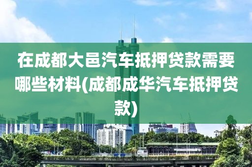 在成都大邑汽车抵押贷款需要哪些材料(成都成华汽车抵押贷款)