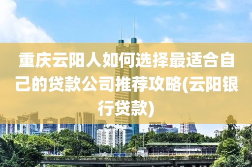 重庆云阳人如何选择最适合自己的贷款公司推荐攻略(云阳银行贷款)