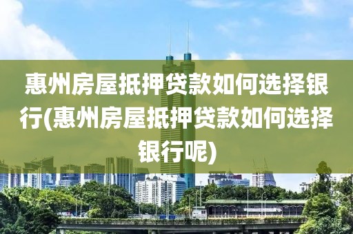 惠州房屋抵押贷款如何选择银行(惠州房屋抵押贷款如何选择银行呢)