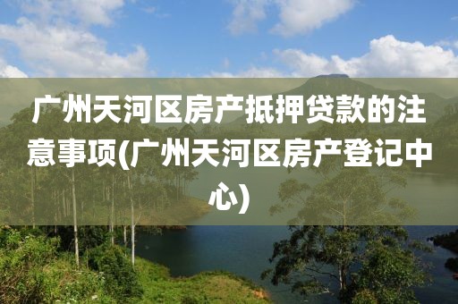 广州天河区房产抵押贷款的注意事项(广州天河区房产登记中心)