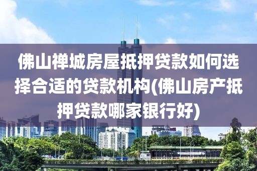 佛山禅城房屋抵押贷款如何选择合适的贷款机构(佛山房产抵押贷款哪家银行好)