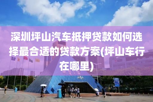 深圳坪山汽车抵押贷款如何选择最合适的贷款方案(坪山车行在哪里)