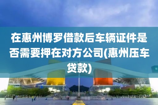 在惠州博罗借款后车辆证件是否需要押在对方公司(惠州压车贷款)