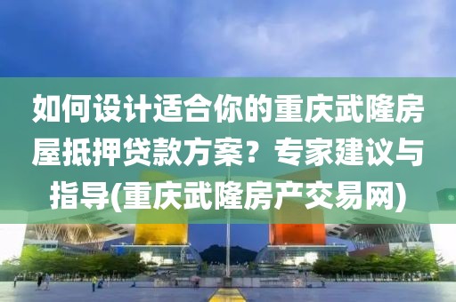 如何设计适合你的重庆武隆房屋抵押贷款方案？专家建议与指导(重庆武隆房产交易网)