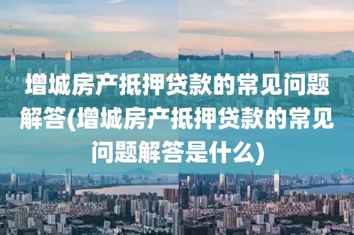 增城房产抵押贷款的常见问题解答(增城房产抵押贷款的常见问题解答是什么)