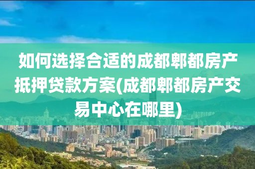 如何选择合适的成都郫都房产抵押贷款方案(成都郫都房产交易中心在哪里)