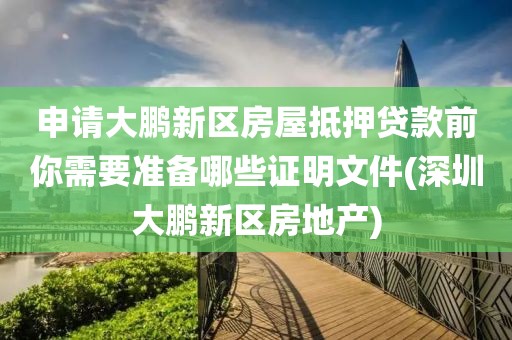 申请大鹏新区房屋抵押贷款前你需要准备哪些证明文件(深圳大鹏新区房地产)