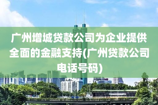 广州增城贷款公司为企业提供全面的金融支持(广州贷款公司电话号码)