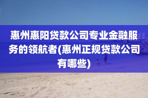 惠州惠阳贷款公司专业金融服务的领航者(惠州正规贷款公司有哪些)