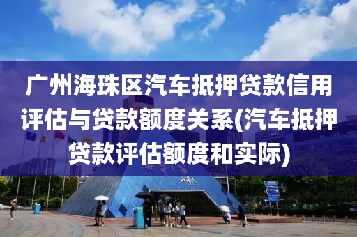 广州海珠区汽车抵押贷款信用评估与贷款额度关系(汽车抵押贷款评估额度和实际)