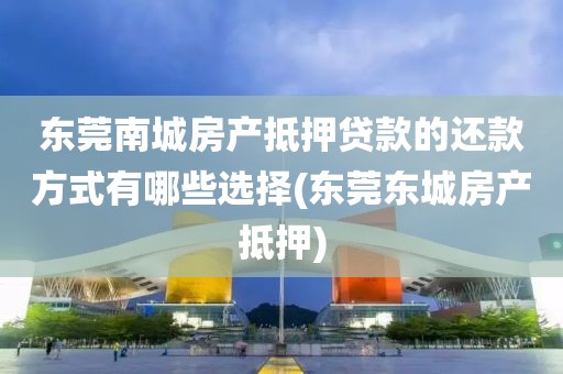 东莞南城房产抵押贷款的还款方式有哪些选择(东莞东城房产抵押)