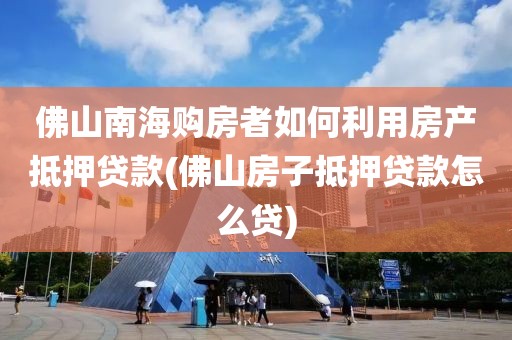 佛山南海购房者如何利用房产抵押贷款(佛山房子抵押贷款怎么贷)