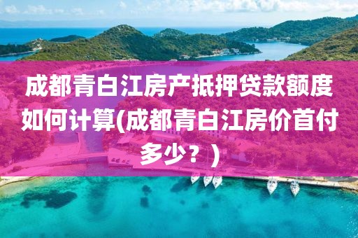 成都青白江房产抵押贷款额度如何计算(成都青白江房价首付多少？)