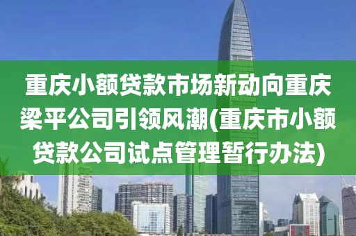 重庆小额贷款市场新动向重庆梁平公司引领风潮(重庆市小额贷款公司试点管理暂行办法)