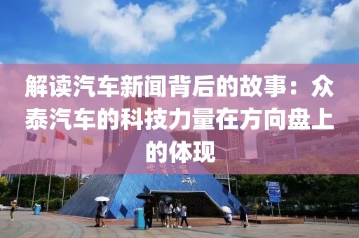 解读汽车新闻背后的故事：众泰汽车的科技力量在方向盘上的体现