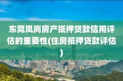 东莞凤岗房产抵押贷款信用评估的重要性(住房抵押贷款评估)