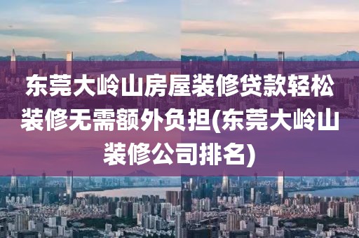 东莞大岭山房屋装修贷款轻松装修无需额外负担(东莞大岭山装修公司排名)