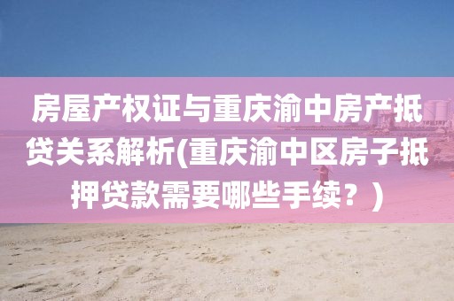 房屋产权证与重庆渝中房产抵贷关系解析(重庆渝中区房子抵押贷款需要哪些手续？)