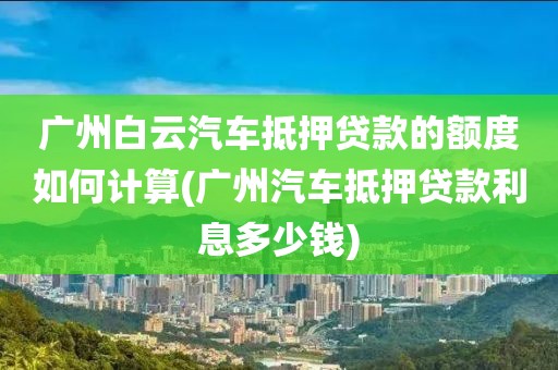 广州白云汽车抵押贷款的额度如何计算(广州汽车抵押贷款利息多少钱)