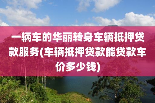 一辆车的华丽转身车辆抵押贷款服务(车辆抵押贷款能贷款车价多少钱)