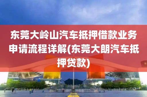 东莞大岭山汽车抵押借款业务申请流程详解(东莞大朗汽车抵押贷款)