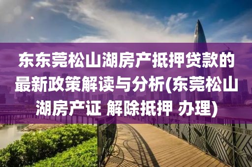 东东莞松山湖房产抵押贷款的最新政策解读与分析(东莞松山湖房产证 解除抵押 办理)