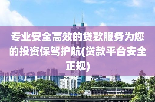 专业安全高效的贷款服务为您的投资保驾护航(贷款平台安全正规)