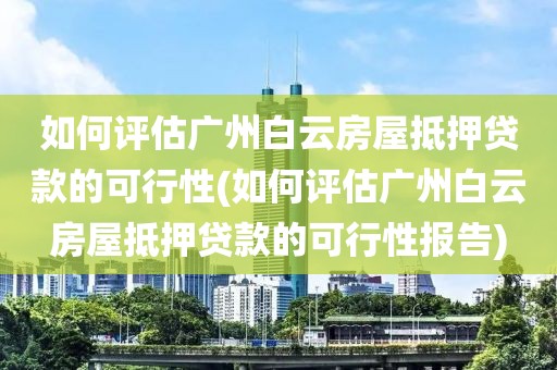 如何评估广州白云房屋抵押贷款的可行性(如何评估广州白云房屋抵押贷款的可行性报告)