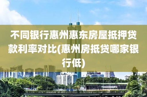 不同银行惠州惠东房屋抵押贷款利率对比(惠州房抵贷哪家银行低)