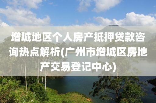 增城地区个人房产抵押贷款咨询热点解析(广州市增城区房地产交易登记中心)