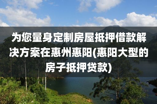 为您量身定制房屋抵押借款解决方案在惠州惠阳(惠阳大型的房子抵押贷款)