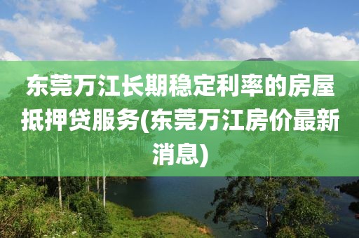 东莞万江长期稳定利率的房屋抵押贷服务(东莞万江房价最新消息)