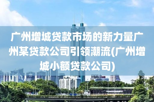 广州增城贷款市场的新力量广州某贷款公司引领潮流(广州增城小额贷款公司)