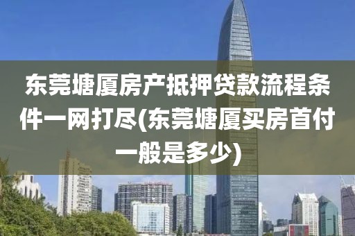 东莞塘厦房产抵押贷款流程条件一网打尽(东莞塘厦买房首付一般是多少)