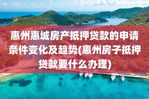 惠州惠城房产抵押贷款的申请条件变化及趋势(惠州房子抵押贷款要什么办理)