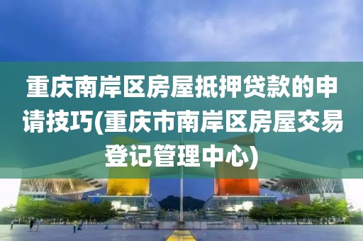 重庆南岸区房屋抵押贷款的申请技巧(重庆市南岸区房屋交易登记管理中心)