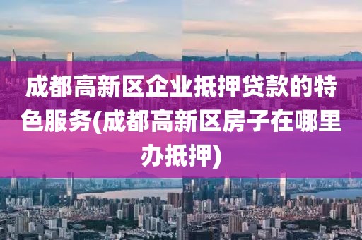 成都高新区企业抵押贷款的特色服务(成都高新区房子在哪里办抵押)