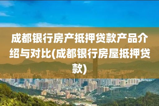 成都银行房产抵押贷款产品介绍与对比(成都银行房屋抵押贷款)