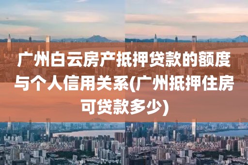 广州白云房产抵押贷款的额度与个人信用关系(广州抵押住房可贷款多少)