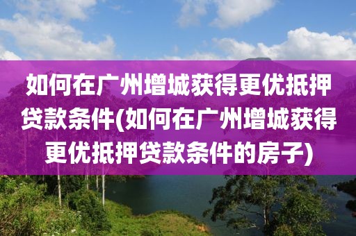 如何在广州增城获得更优抵押贷款条件(如何在广州增城获得更优抵押贷款条件的房子)