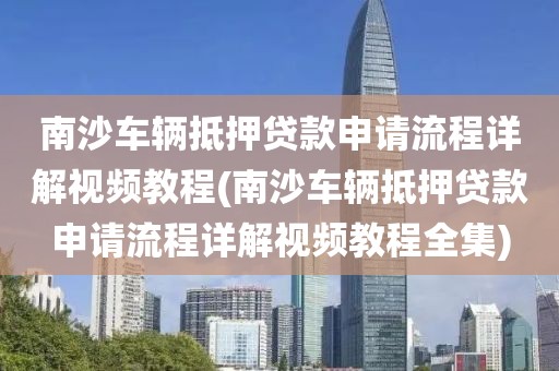 南沙车辆抵押贷款申请流程详解视频教程(南沙车辆抵押贷款申请流程详解视频教程全集)