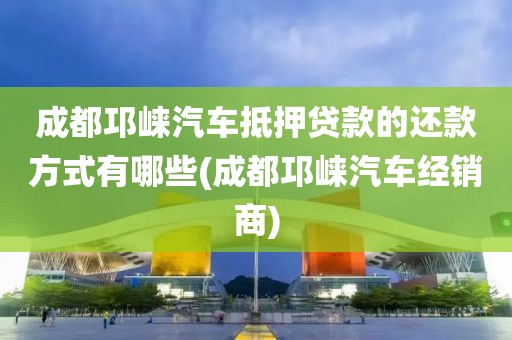 成都邛崃汽车抵押贷款的还款方式有哪些(成都邛崃汽车经销商)