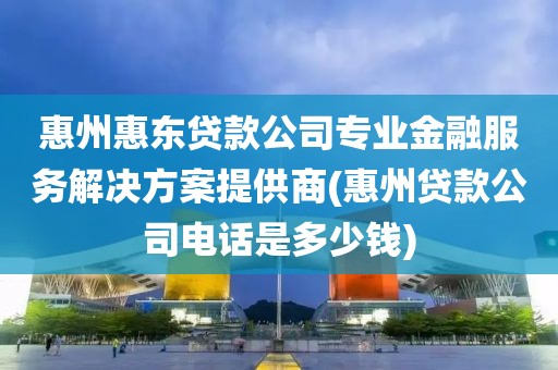 惠州惠东贷款公司专业金融服务解决方案提供商(惠州贷款公司电话是多少钱)