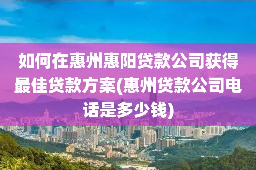 如何在惠州惠阳贷款公司获得最佳贷款方案(惠州贷款公司电话是多少钱)