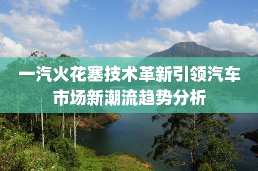 一汽火花塞技术革新引领汽车市场新潮流趋势分析