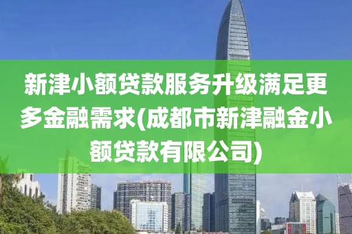 新津小额贷款服务升级满足更多金融需求(成都市新津融金小额贷款有限公司)