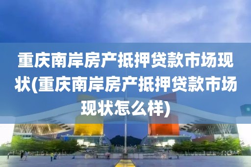 重庆南岸房产抵押贷款市场现状(重庆南岸房产抵押贷款市场现状怎么样)