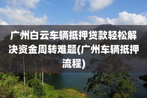 广州白云车辆抵押贷款轻松解决资金周转难题(广州车辆抵押流程)