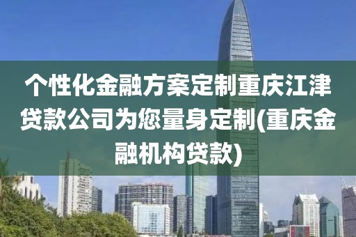 个性化金融方案定制重庆江津贷款公司为您量身定制(重庆金融机构贷款)